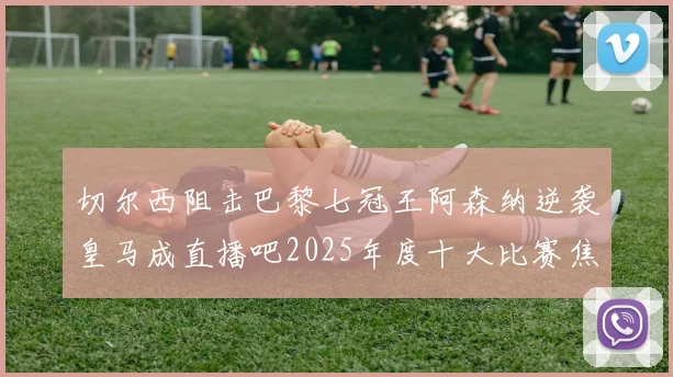 切尔西阻击巴黎七冠王阿森纳逆袭皇马成直播吧2025年度十大比赛焦点