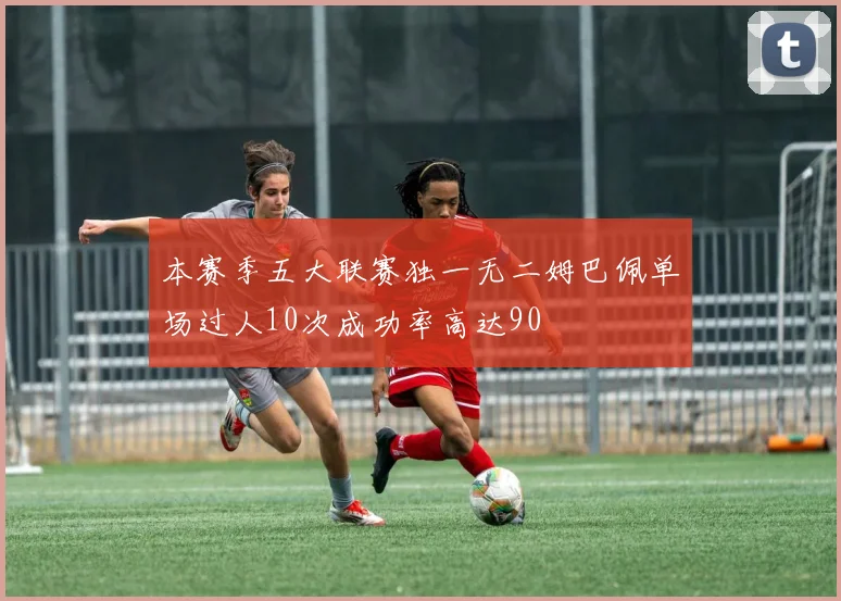 本赛季五大联赛独一无二姆巴佩单场过人10次成功率高达90