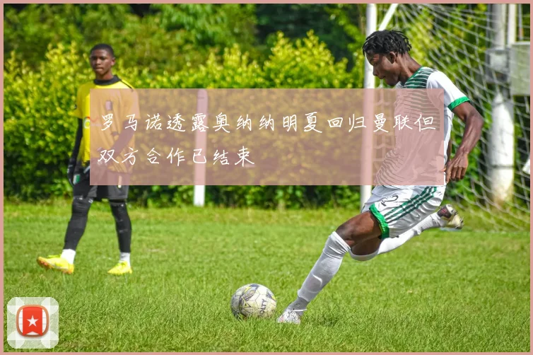 罗马诺透露奥纳纳明夏回归曼联但双方合作已结束