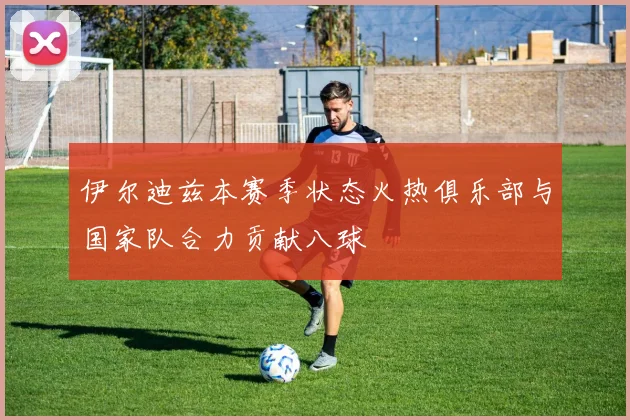 伊尔迪兹本赛季状态火热俱乐部与国家队合力贡献八球
