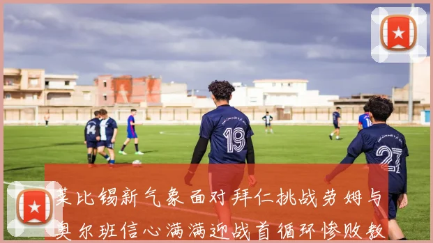 莱比锡新气象面对拜仁挑战劳姆与奥尔班信心满满迎战首循环惨败教训