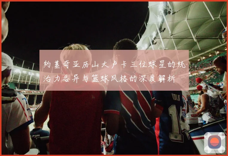 约基奇亚历山大卢卡三位球星的统治力各异与篮球风格的深度解析