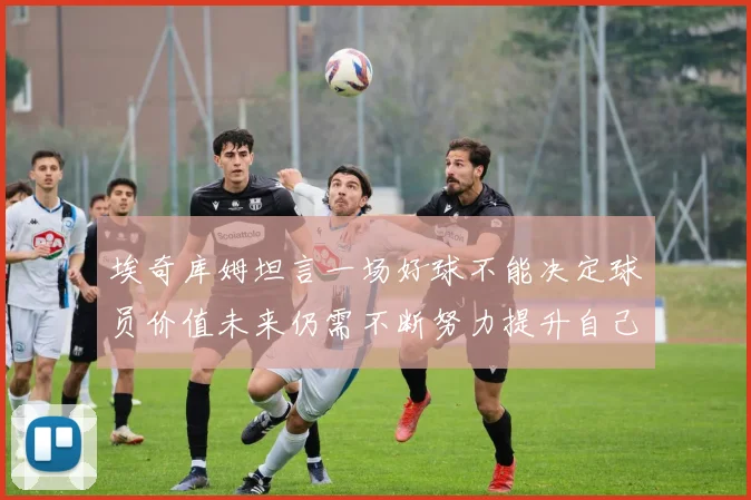 埃奇库姆坦言一场好球不能决定球员价值未来仍需不断努力提升自己