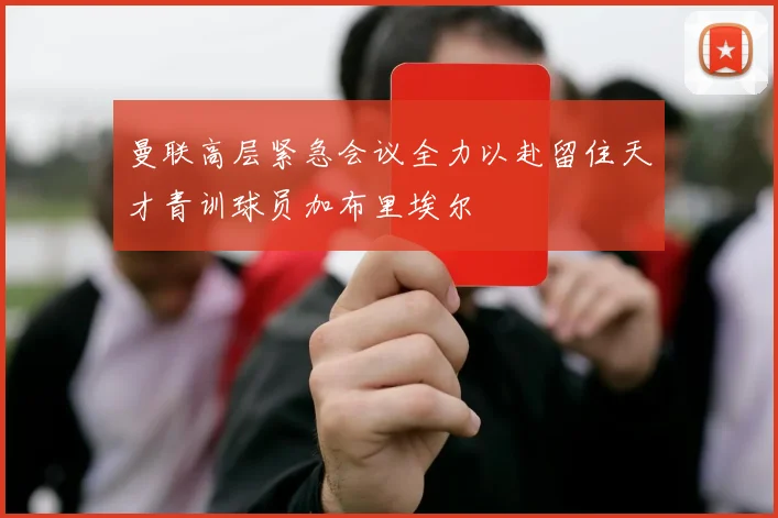 曼联高层紧急会议全力以赴留住天才青训球员加布里埃尔