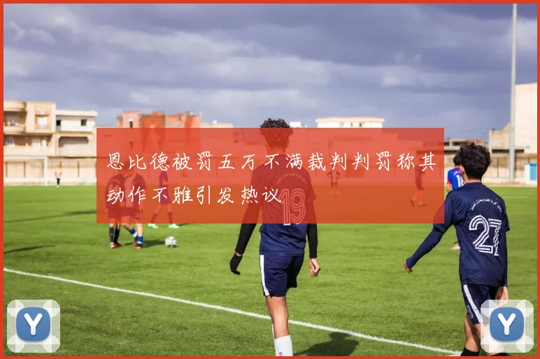 恩比德被罚五万不满裁判判罚称其动作不雅引发热议