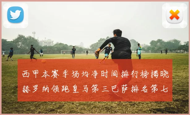 西甲本赛季场均净时间排行榜揭晓赫罗纳领跑皇马第三巴萨排名第七