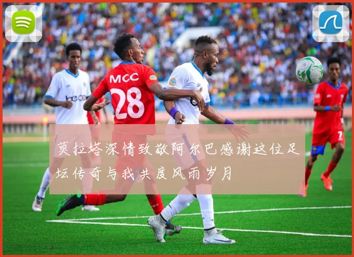 莫拉塔深情致敬阿尔巴感谢这位足坛传奇与我共度风雨岁月
