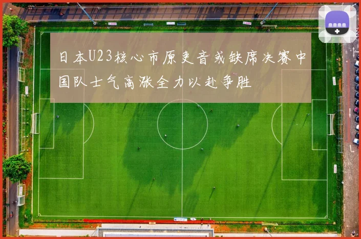 日本U23核心市原吏音或缺席决赛中国队士气高涨全力以赴争胜