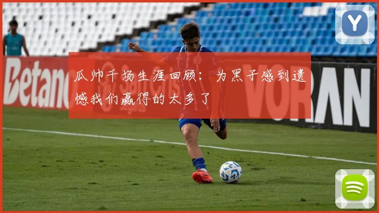 瓜帅千场生涯回顾：为黑子感到遗憾我们赢得的太多了