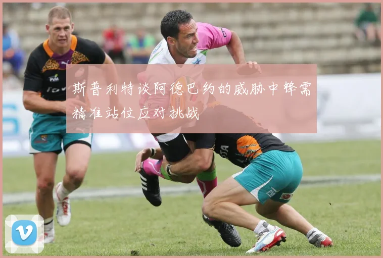 斯普利特谈阿德巴约的威胁中锋需精准站位应对挑战