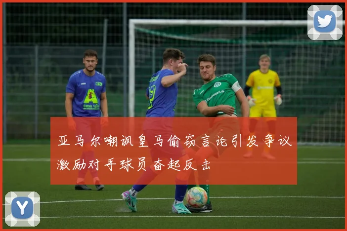 亚马尔嘲讽皇马偷窃言论引发争议激励对手球员奋起反击