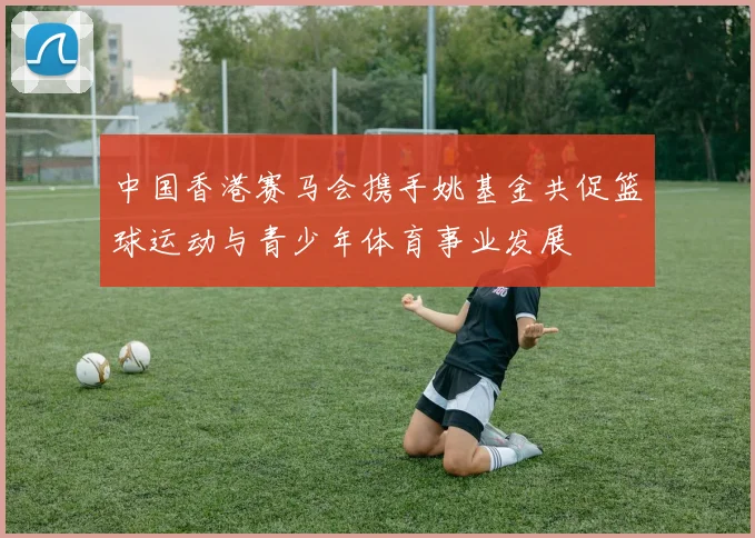 中国香港赛马会携手姚基金共促篮球运动与青少年体育事业发展
