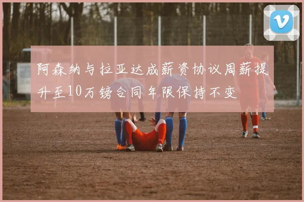 阿森纳与拉亚达成薪资协议周薪提升至10万镑合同年限保持不变