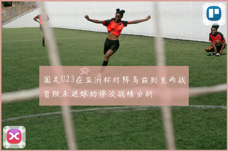 国足U23在亚洲杯对阵乌兹别克两战皆败未进球的惨淡战绩分析