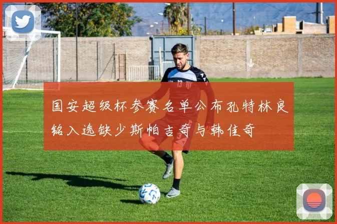 国安超级杯参赛名单公布孔特林良铭入选缺少斯帕吉奇与韩佳奇