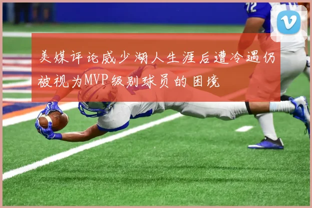 美媒评论威少湖人生涯后遭冷遇仍被视为MVP级别球员的困境