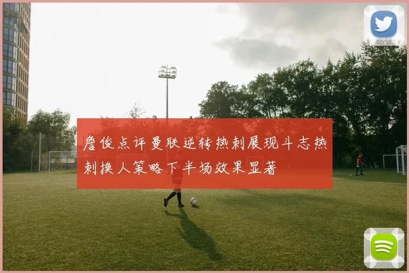 詹俊点评曼联逆转热刺展现斗志热刺换人策略下半场效果显著