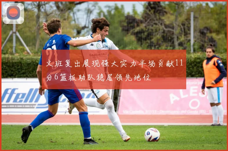 文班复出展现强大实力半场贡献11分6篮板助队稳居领先地位