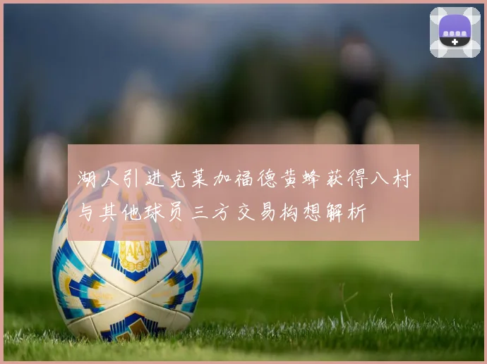 湖人引进克莱加福德黄蜂获得八村与其他球员三方交易构想解析