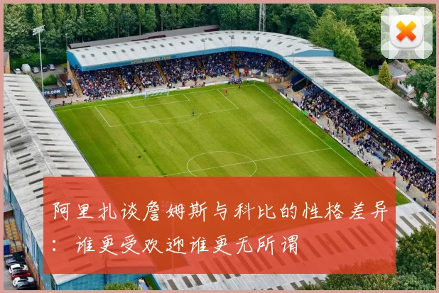 阿里扎谈詹姆斯与科比的性格差异：谁更受欢迎谁更无所谓