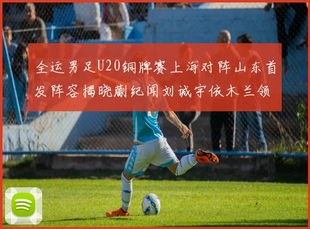 全运男足U20铜牌赛上海对阵山东首发阵容揭晓蒯纪闻刘诚宇依木兰领衔出战