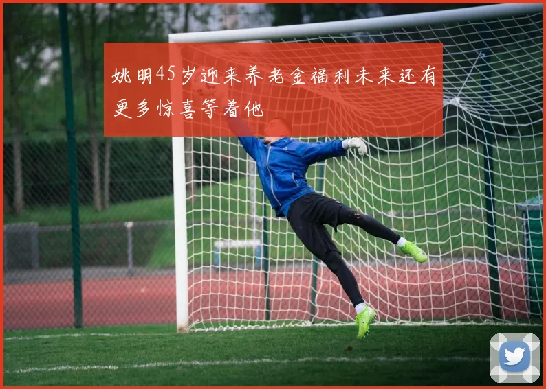 姚明45岁迎来养老金福利未来还有更多惊喜等着他