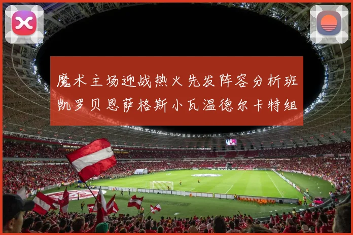 魔术主场迎战热火先发阵容分析班凯罗贝恩萨格斯小瓦温德尔卡特组合展现实力