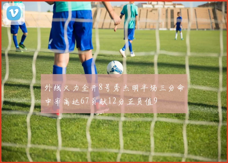 外线火力全开8号秀杰明半场三分命中率高达67贡献12分正负值9