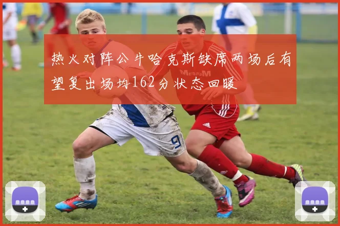 热火对阵公牛哈克斯缺席两场后有望复出场均162分状态回暖