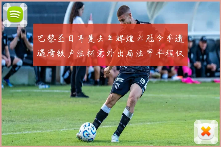 巴黎圣日耳曼去年辉煌六冠今季遭遇滑铁卢法杯意外出局法甲半程仅列第二