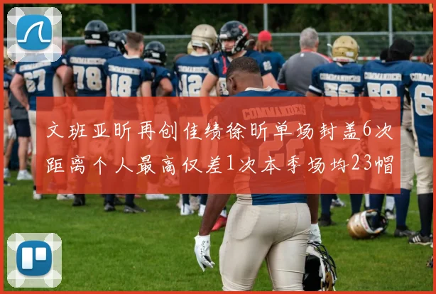 文班亚昕再创佳绩徐昕单场封盖6次距离个人最高仅差1次本季场均23帽领跑联盟