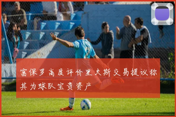 富保罗高度评价里夫斯交易提议称其为球队宝贵资产