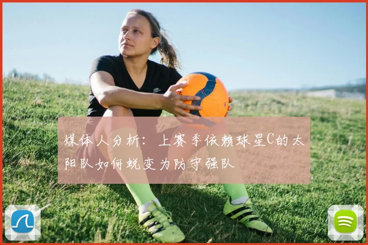媒体人分析：上赛季依赖球星C的太阳队如何蜕变为防守强队