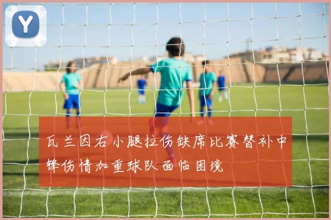 瓦兰因右小腿拉伤缺席比赛替补中锋伤情加重球队面临困境