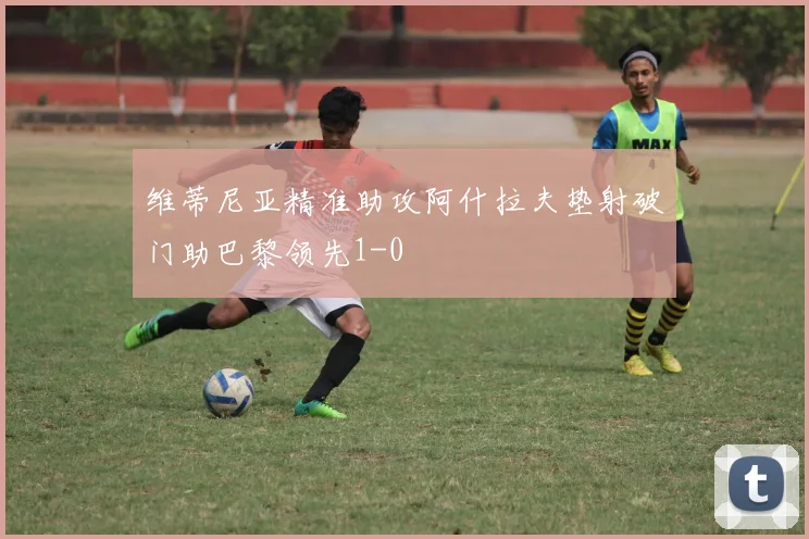 维蒂尼亚精准助攻阿什拉夫垫射破门助巴黎领先1-0