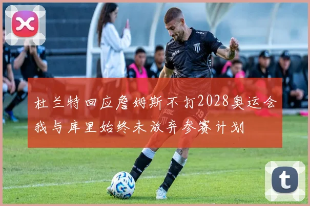 杜兰特回应詹姆斯不打2028奥运会我与库里始终未放弃参赛计划