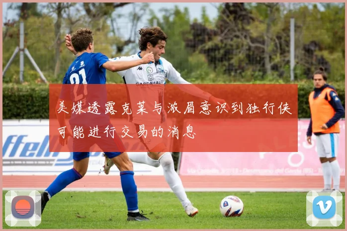 美媒透露克莱与浓眉意识到独行侠可能进行交易的消息