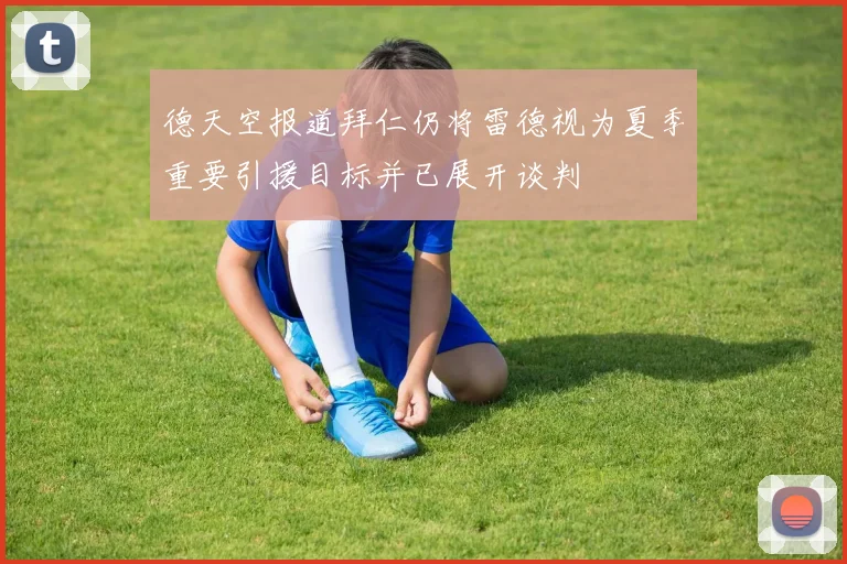 德天空报道拜仁仍将雷德视为夏季重要引援目标并已展开谈判