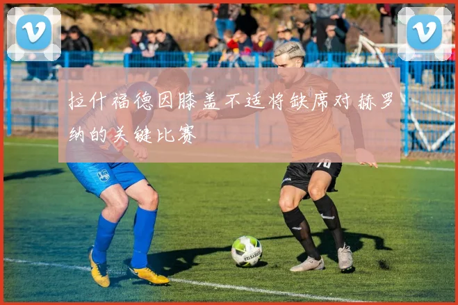 拉什福德因膝盖不适将缺席对赫罗纳的关键比赛