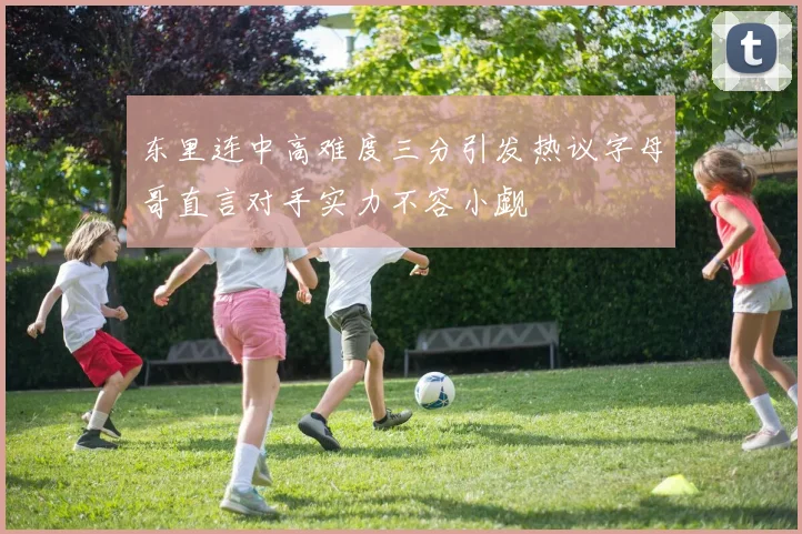 东里连中高难度三分引发热议字母哥直言对手实力不容小觑