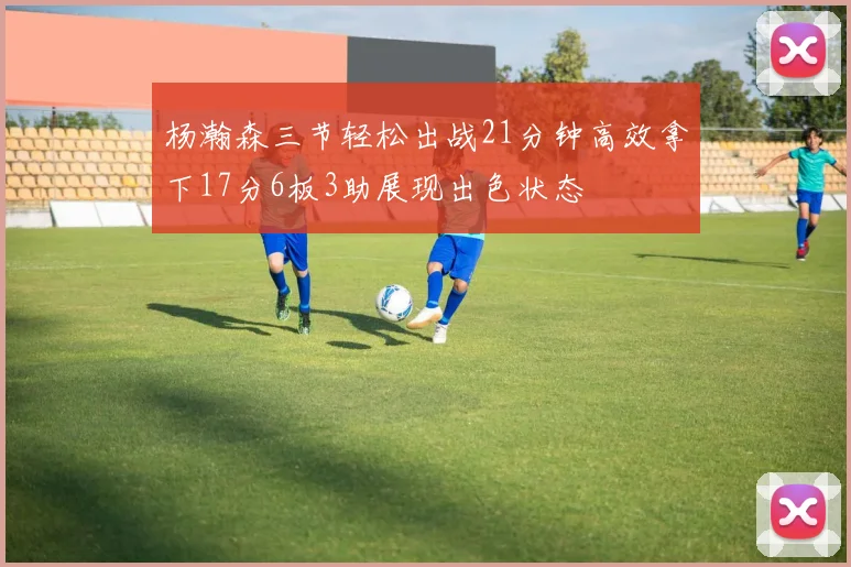 杨瀚森三节轻松出战21分钟高效拿下17分6板3助展现出色状态