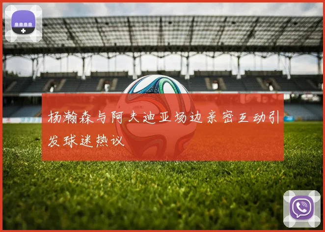 杨瀚森与阿夫迪亚场边亲密互动引发球迷热议