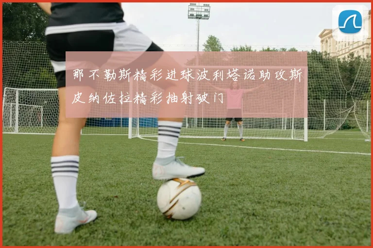 那不勒斯精彩进球波利塔诺助攻斯皮纳佐拉精彩抽射破门