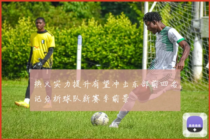 热火实力提升有望冲击东部前四名记分析球队新赛季前景