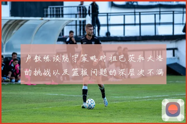 卢教练谈防守策略对祖巴茨和大洛的挑战以及篮板问题的深层次不满
