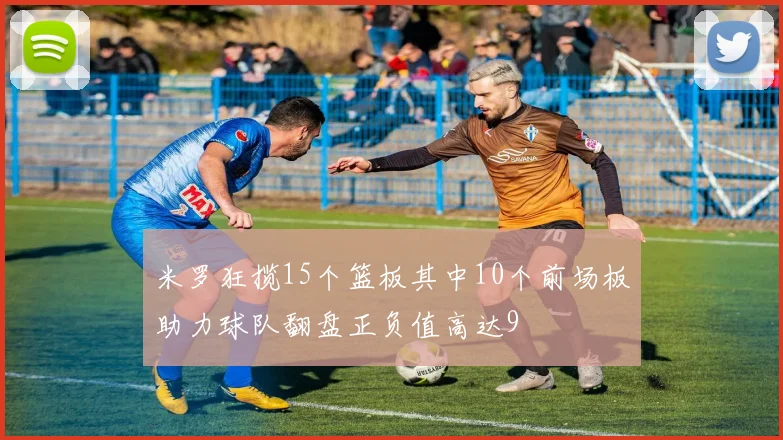米罗狂揽15个篮板其中10个前场板助力球队翻盘正负值高达9