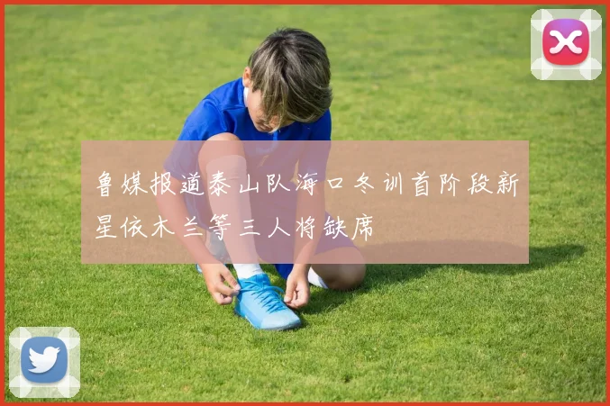 鲁媒报道泰山队海口冬训首阶段新星依木兰等三人将缺席