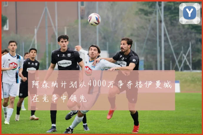 阿森纳计划以4000万争夺格伊曼城在竞争中领先